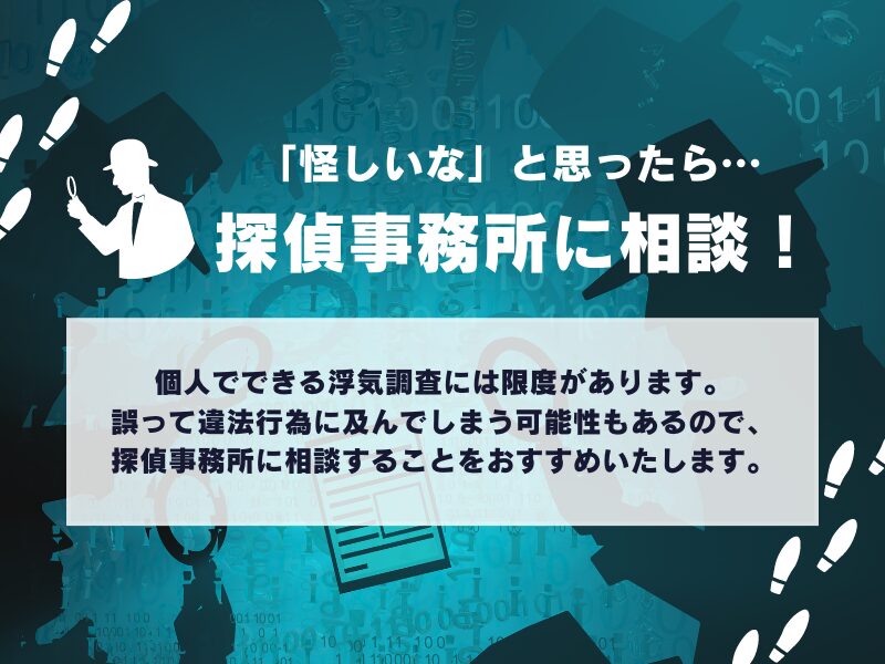 「怪しいな」と思ったら探偵事務所に相談!
個人でできる浮気調査には限度があります。誤って違法行為に及んでしまう可能性もあるので、探偵事務所に相談することをことをおすすめいたします。