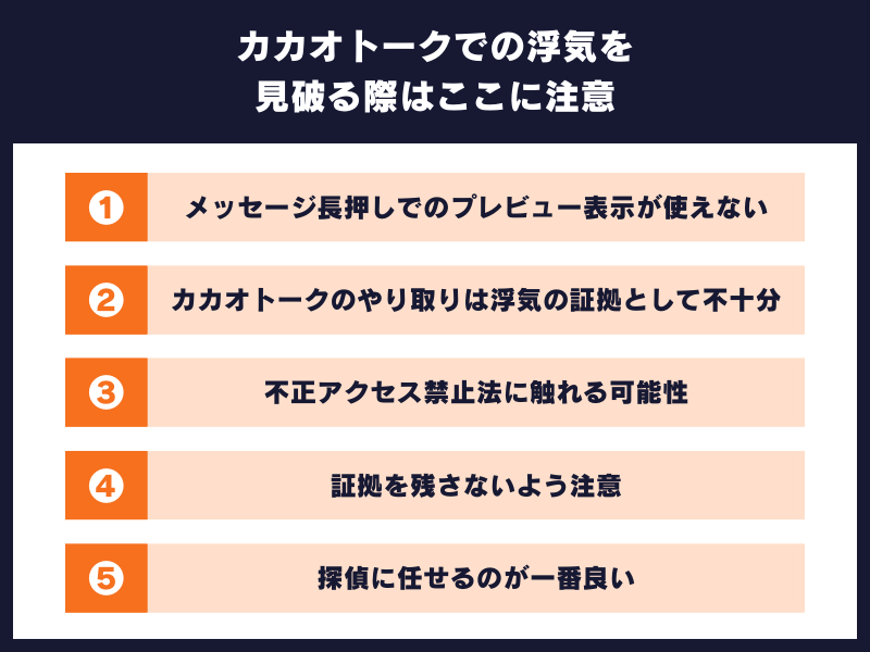 カカオトークでの浮気を見破る際はここに注意
①メッセージ長押しでのプレビュー表示が使えない
②カカオトークのやり取りは浮気の証拠として不十分
③不正アクセス禁止法に触れる可能性
④証拠を残さないよう注意
⑤探偵に任せるのが一番良い